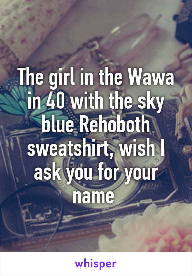 The girl in the Wawa in 40 with the sky blue Rehoboth sweatshirt, wish I ask you for your name 