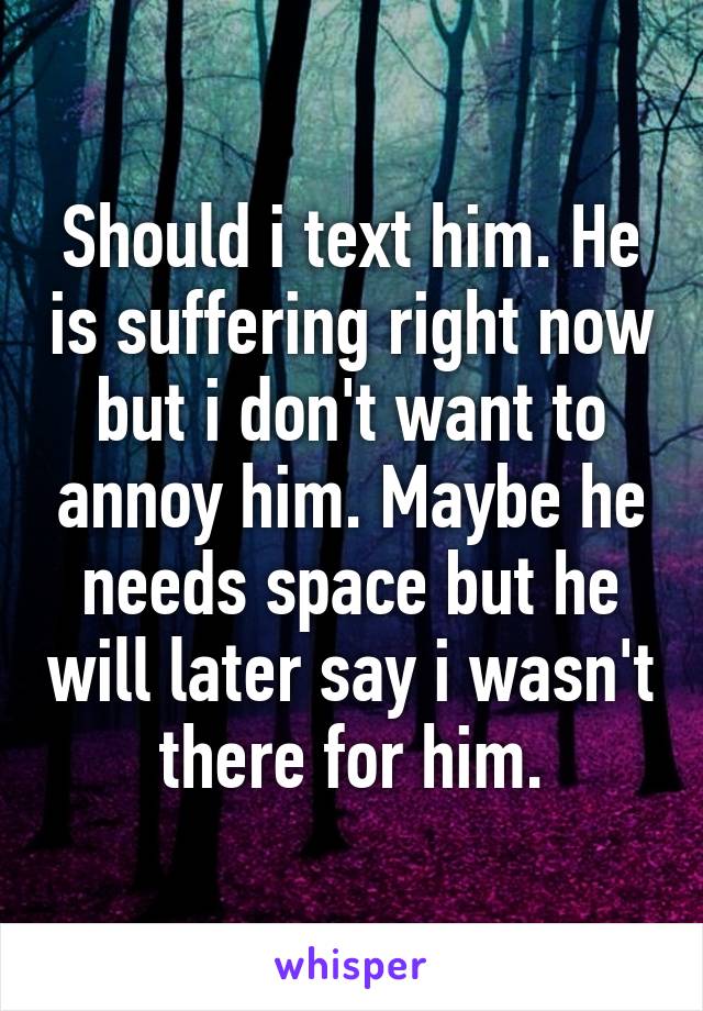 Should i text him. He is suffering right now but i don't want to annoy him. Maybe he needs space but he will later say i wasn't there for him.