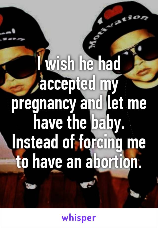 I wish he had accepted my pregnancy and let me have the baby. Instead of forcing me to have an abortion.