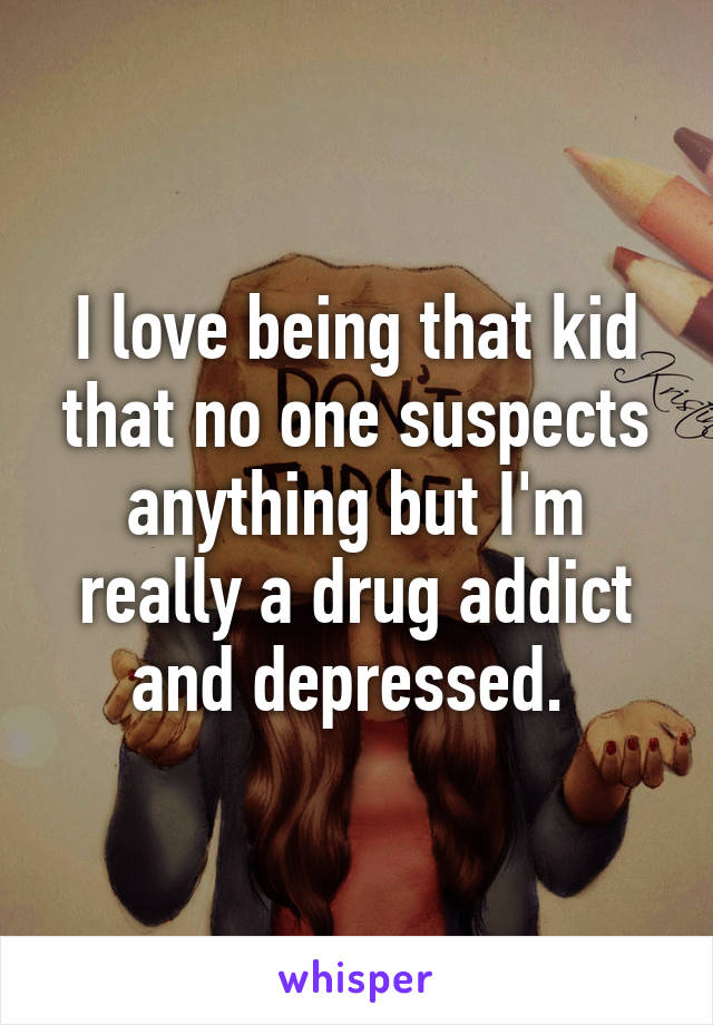 I love being that kid that no one suspects anything but I'm really a drug addict and depressed. 