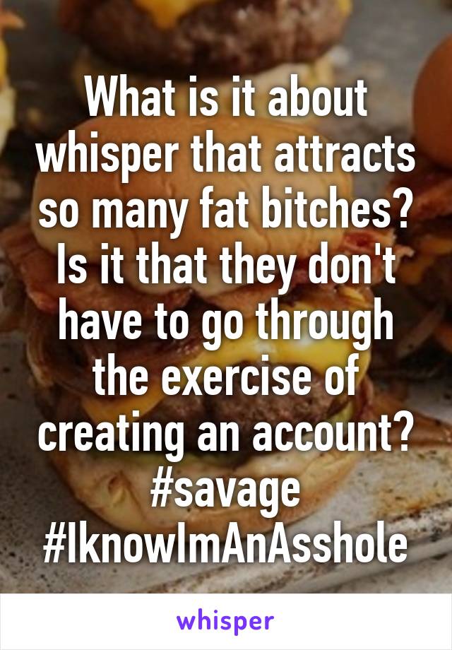 What is it about whisper that attracts so many fat bitches? Is it that they don't have to go through the exercise of creating an account?
#savage #IknowImAnAsshole