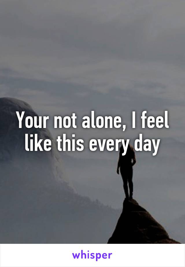 Your not alone, I feel like this every day