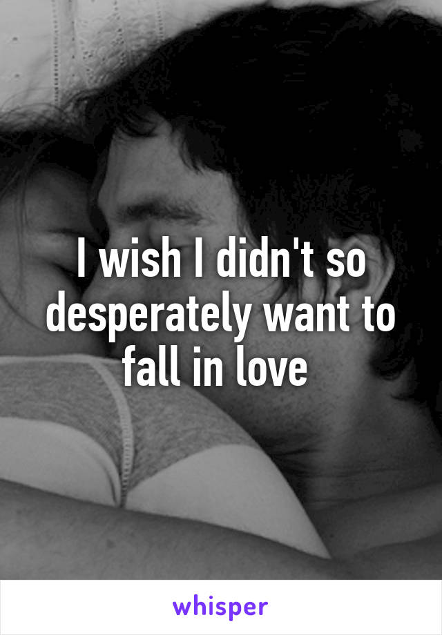 I wish I didn't so desperately want to fall in love 