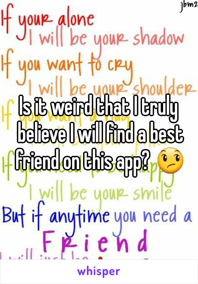 Is it weird that I truly believe I will find a best friend on this app? 😞