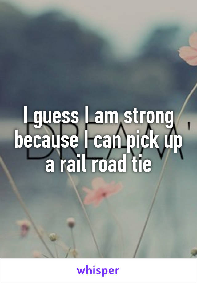 I guess I am strong because I can pick up a rail road tie