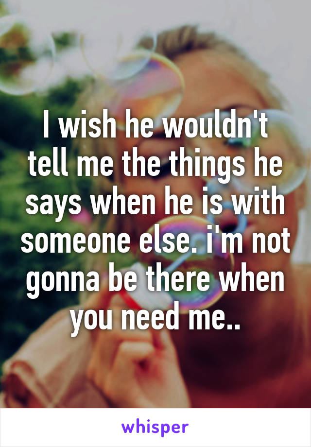 I wish he wouldn't tell me the things he says when he is with someone else. i'm not gonna be there when you need me..