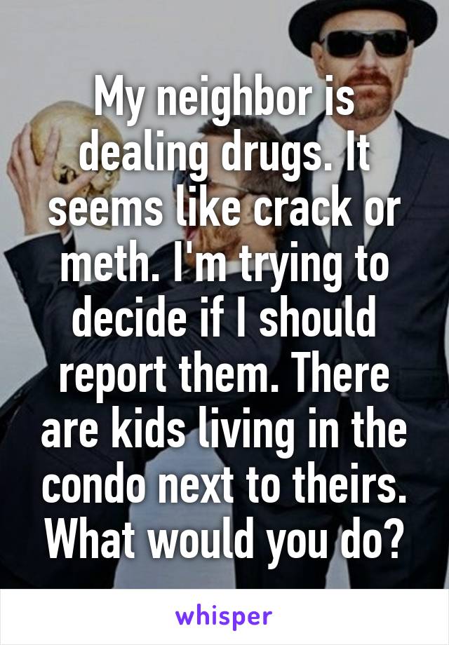 My neighbor is dealing drugs. It seems like crack or meth. I'm trying to decide if I should report them. There are kids living in the condo next to theirs. What would you do?