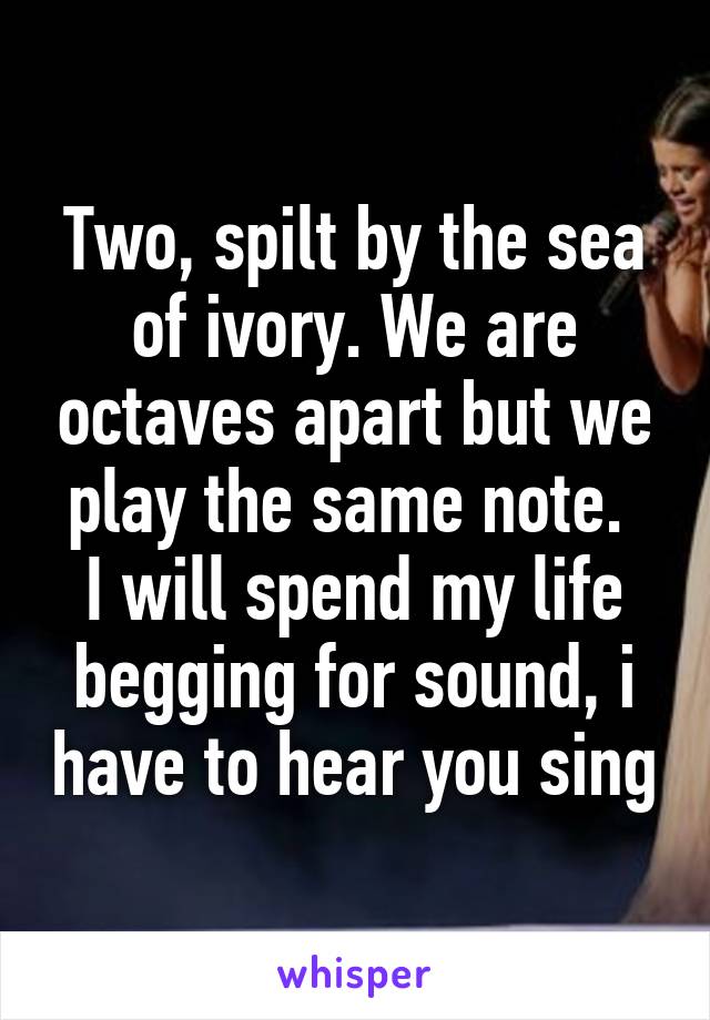 Two, spilt by the sea of ivory. We are octaves apart but we play the same note. 
I will spend my life begging for sound, i have to hear you sing