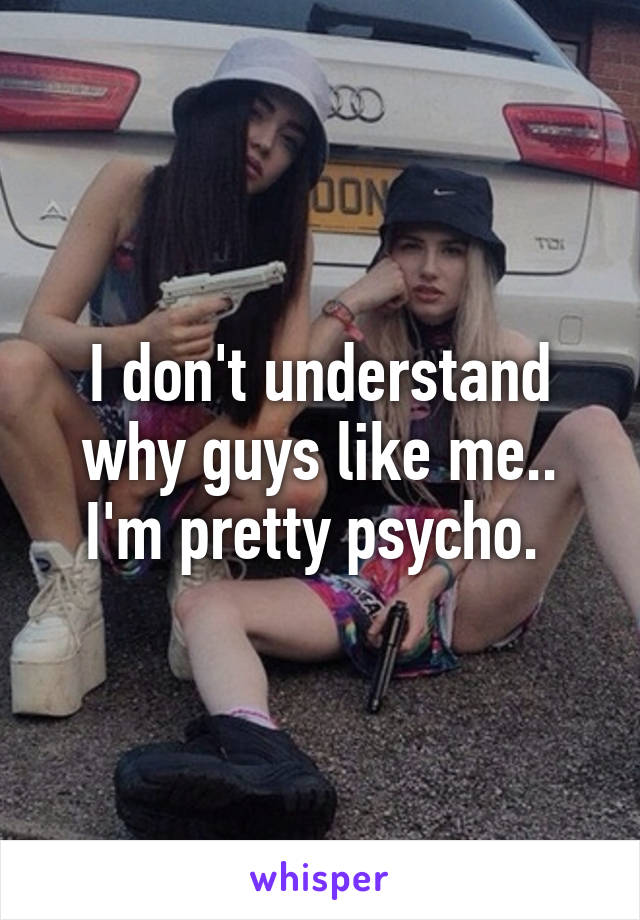 I don't understand why guys like me.. I'm pretty psycho. 