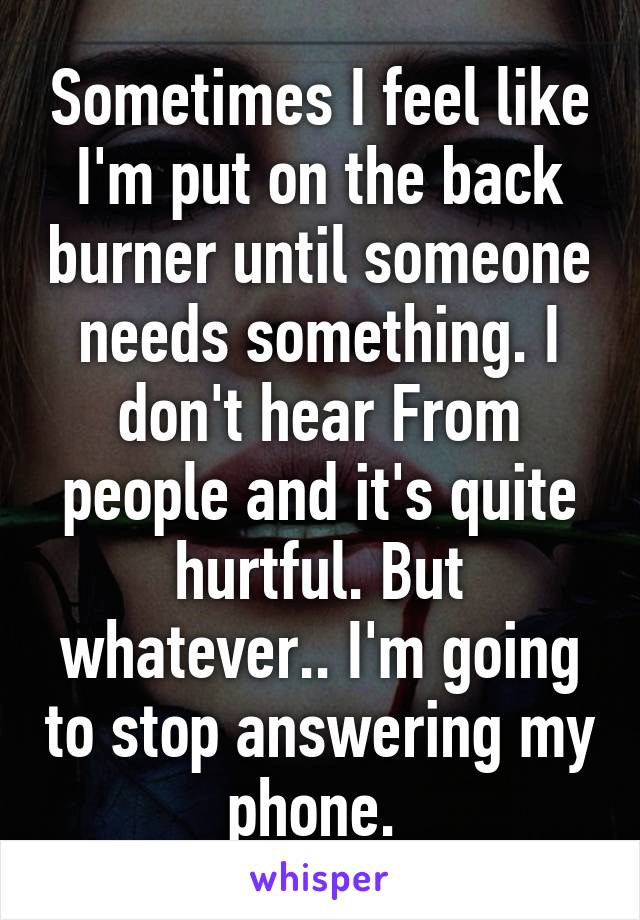 Sometimes I feel like I'm put on the back burner until someone needs something. I don't hear From people and it's quite hurtful. But whatever.. I'm going to stop answering my phone. 