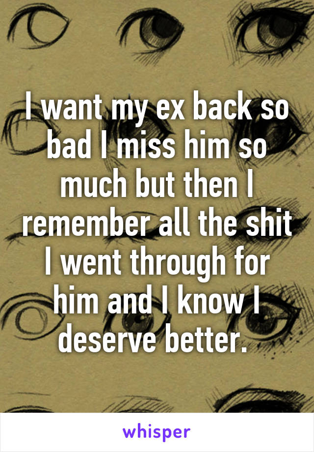 I want my ex back so bad I miss him so much but then I remember all the shit I went through for him and I know I deserve better. 