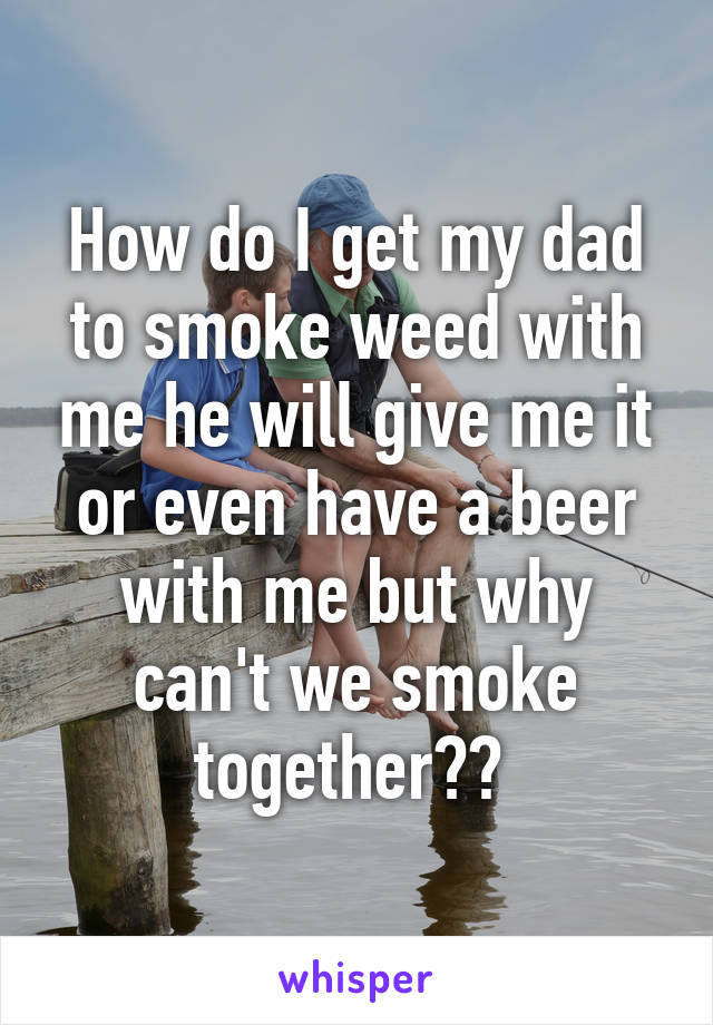 How do I get my dad to smoke weed with me he will give me it or even have a beer with me but why can't we smoke together?? 