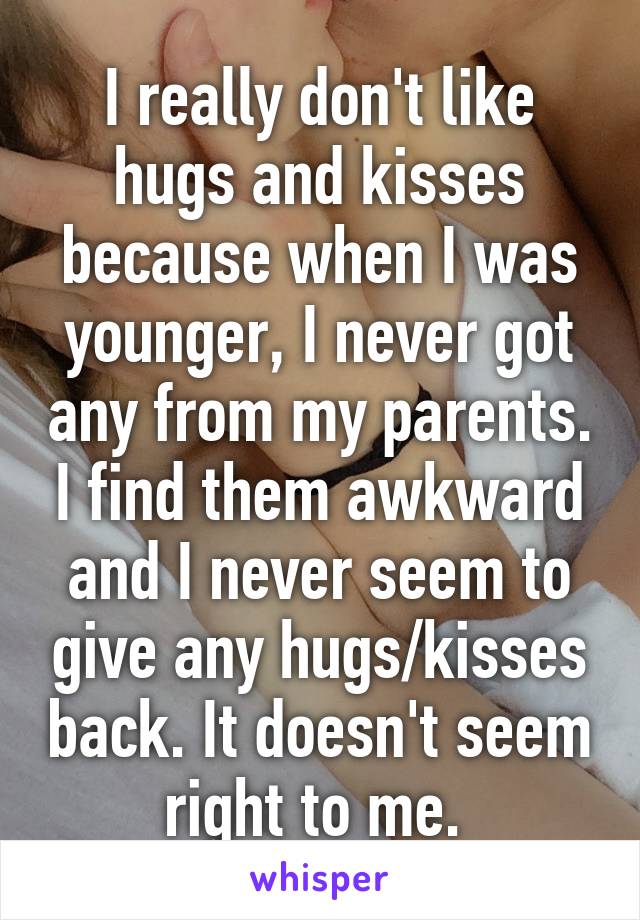 I really don't like hugs and kisses because when I was younger, I never got any from my parents. I find them awkward and I never seem to give any hugs/kisses back. It doesn't seem right to me. 