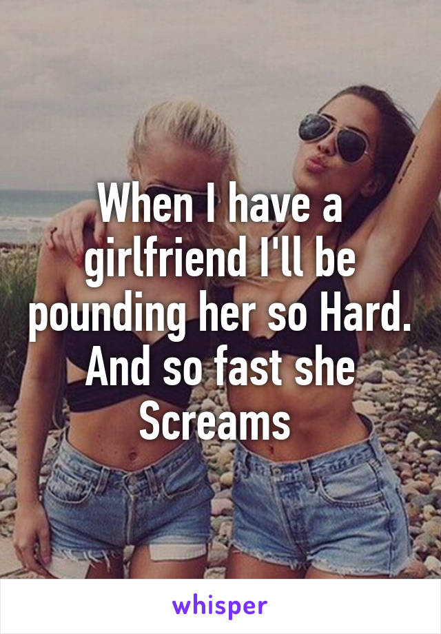 When I have a girlfriend I'll be pounding her so Hard. And so fast she
Screams 