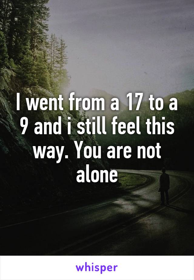 I went from a 17 to a 9 and i still feel this way. You are not alone