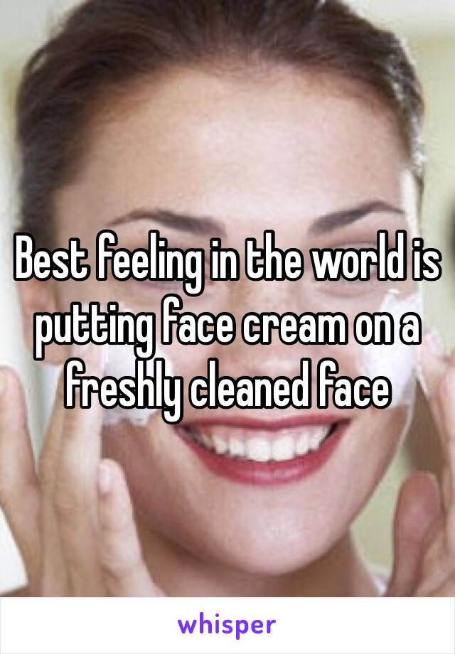 Best feeling in the world is putting face cream on a freshly cleaned face 