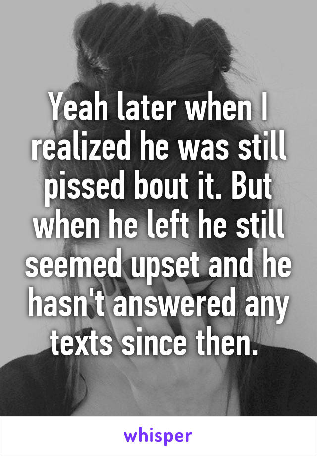 Yeah later when I realized he was still pissed bout it. But when he left he still seemed upset and he hasn't answered any texts since then. 