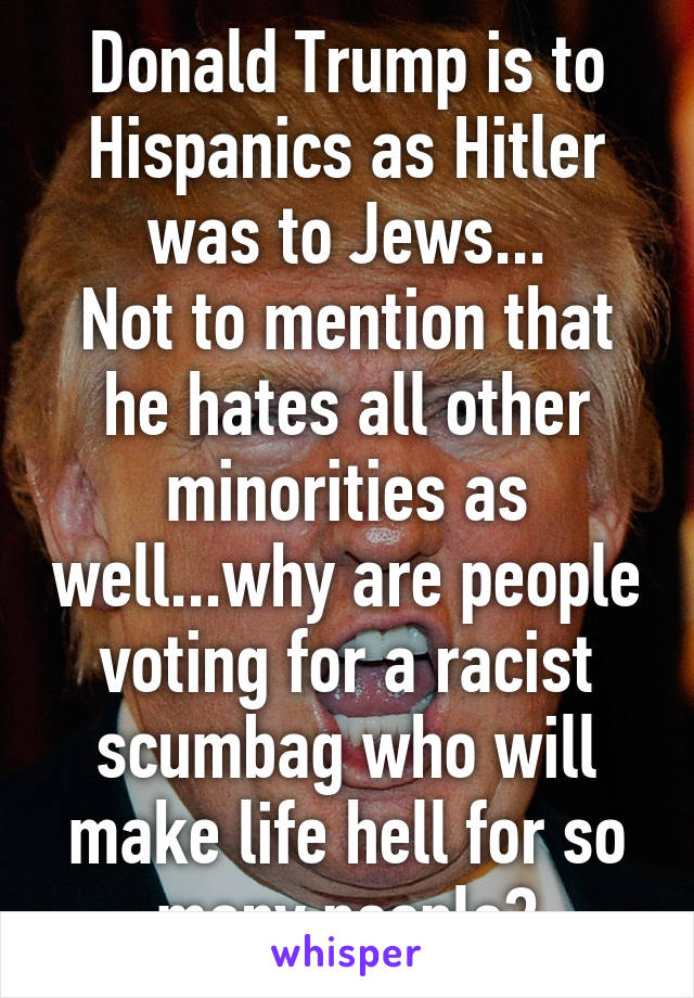 Donald Trump is to Hispanics as Hitler was to Jews...
Not to mention that he hates all other minorities as well...why are people voting for a racist scumbag who will make life hell for so many people?