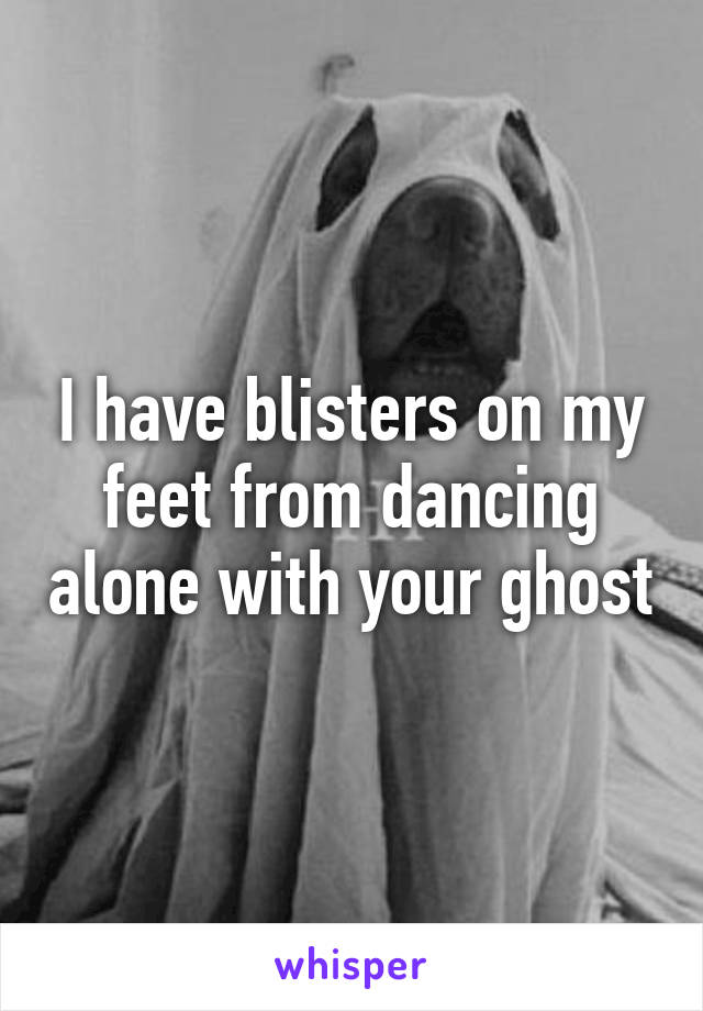 I have blisters on my feet from dancing alone with your ghost