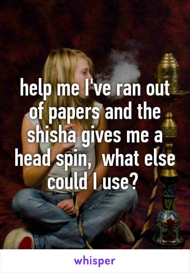 help me I've ran out of papers and the shisha gives me a head spin,  what else could I use? 