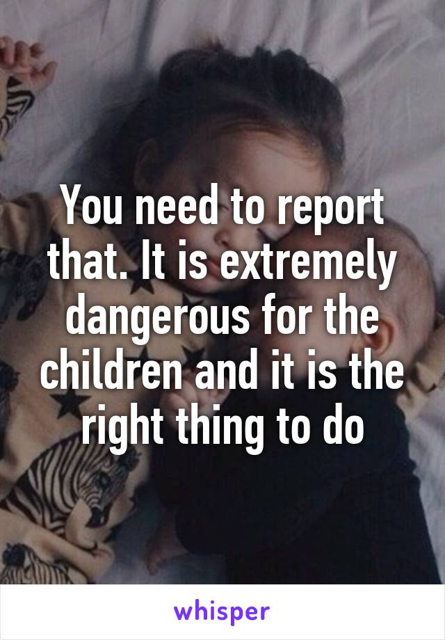 You need to report that. It is extremely dangerous for the children and it is the right thing to do