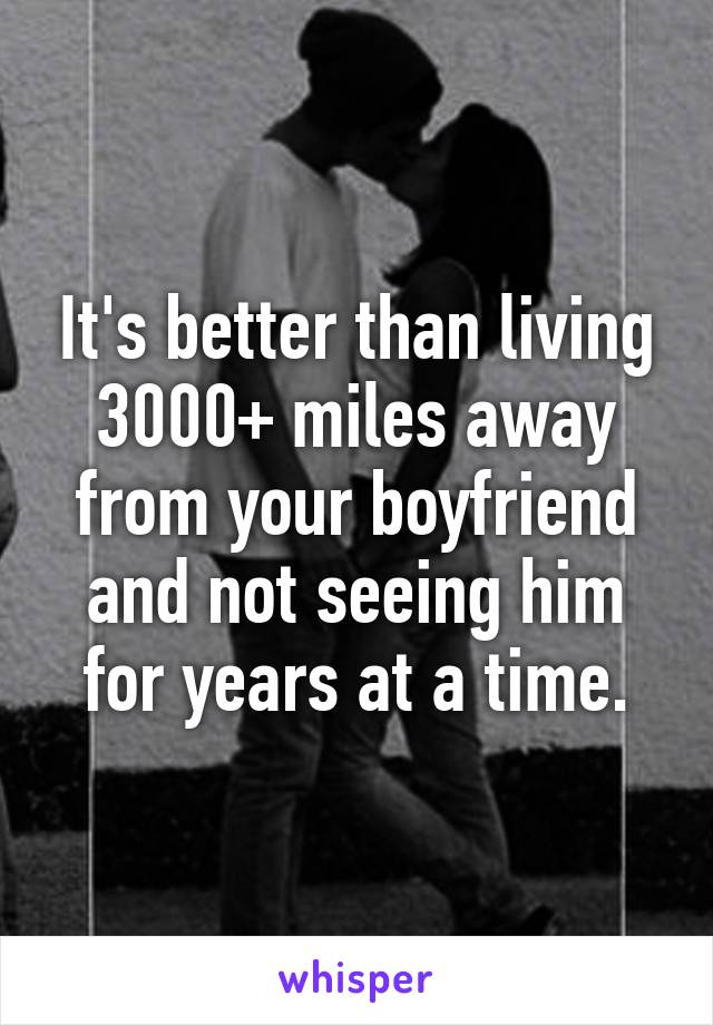 It's better than living 3000+ miles away from your boyfriend and not seeing him for years at a time.