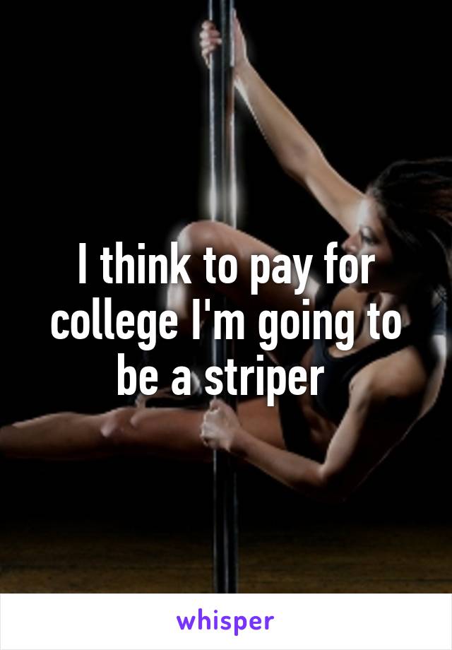 I think to pay for college I'm going to be a striper 