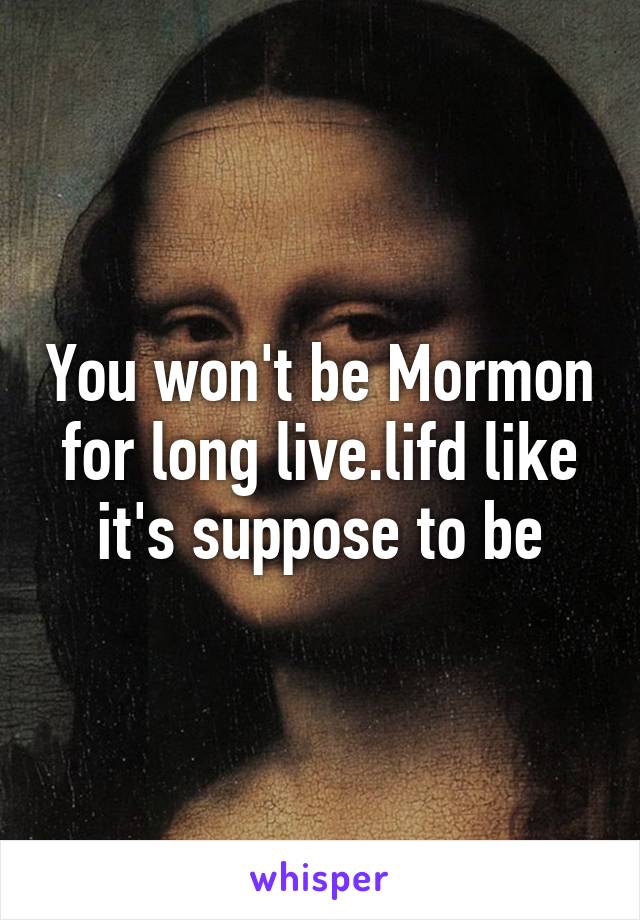 You won't be Mormon for long live.lifd like it's suppose to be