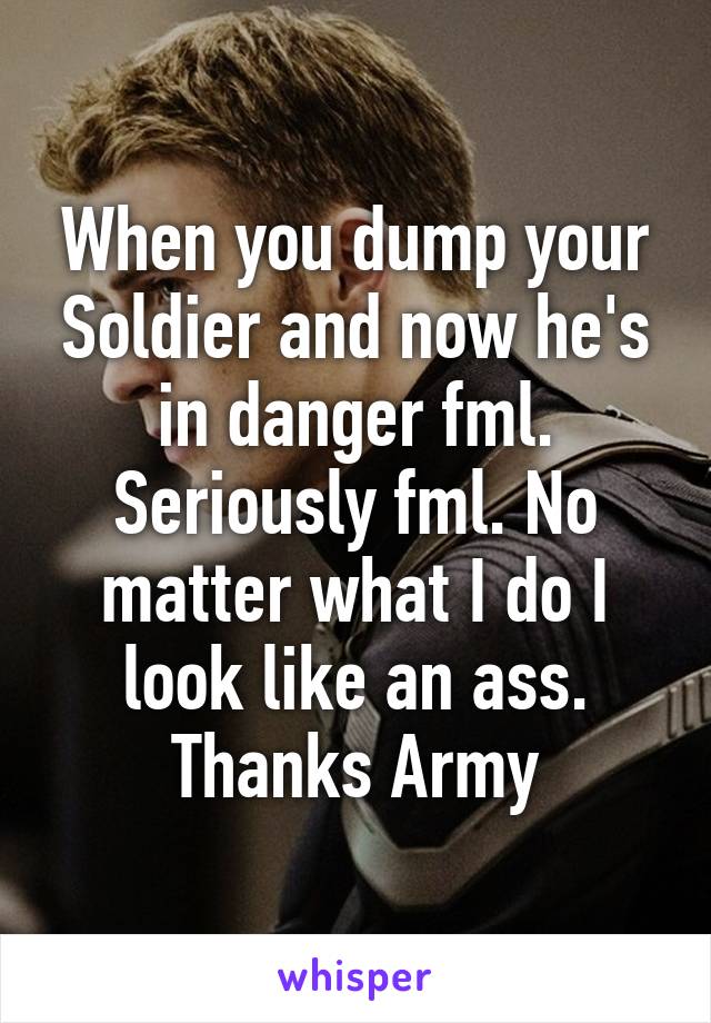 When you dump your Soldier and now he's in danger fml. Seriously fml. No matter what I do I look like an ass. Thanks Army