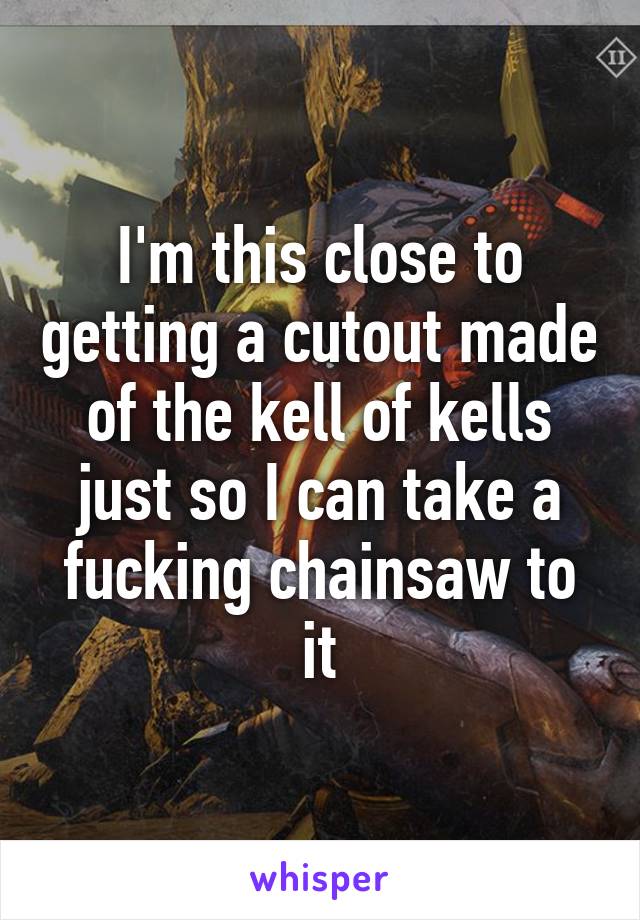 I'm this close to getting a cutout made of the kell of kells just so I can take a fucking chainsaw to it