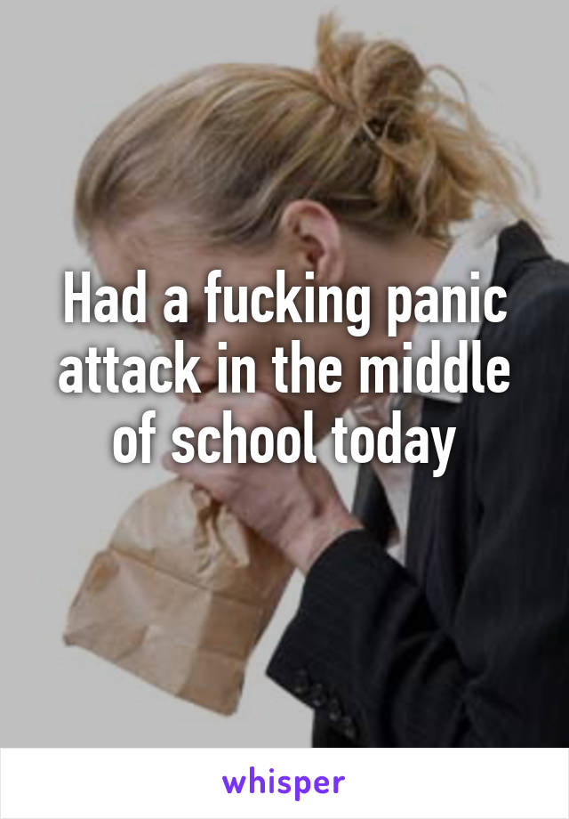 Had a fucking panic attack in the middle of school today
