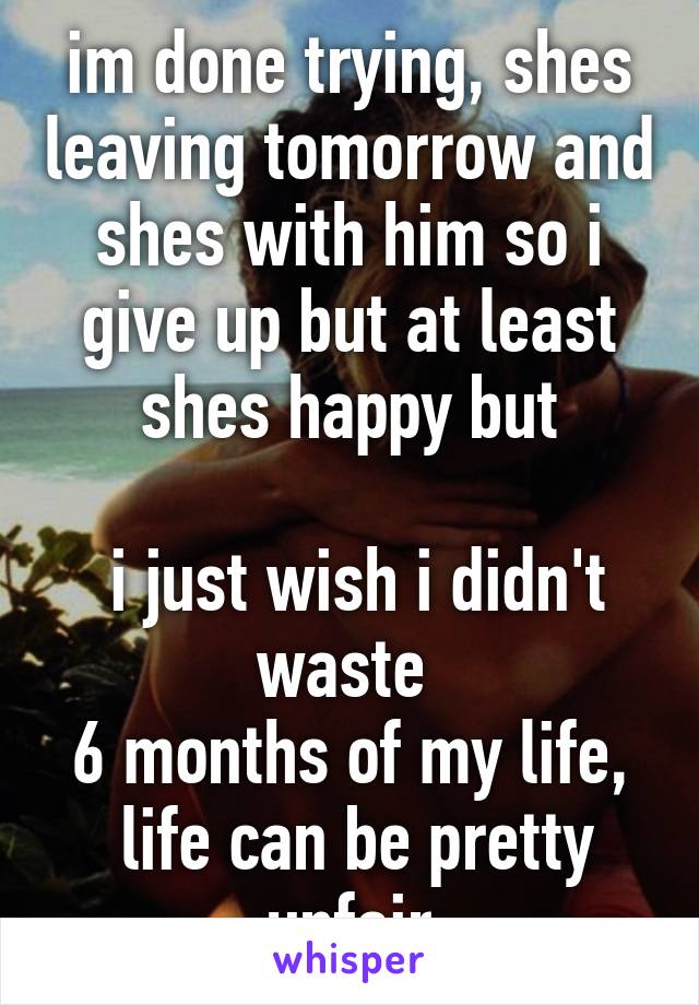 im done trying, shes leaving tomorrow and shes with him so i give up but at least shes happy but

 i just wish i didn't waste 
6 months of my life,
 life can be pretty unfair