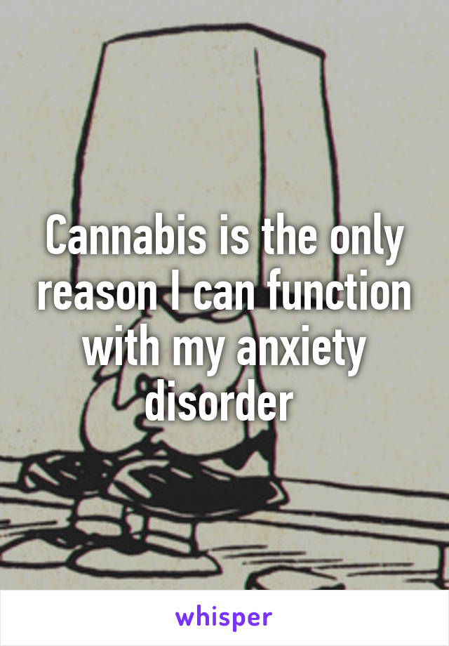 Cannabis is the only reason I can function with my anxiety disorder 