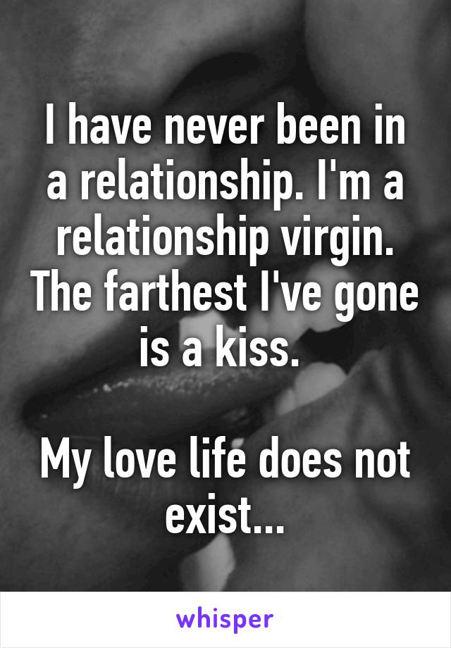 I have never been in a relationship. I'm a relationship virgin. The farthest I've gone is a kiss. 

My love life does not exist...