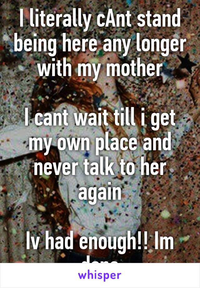 I literally cAnt stand being here any longer with my mother

I cant wait till i get my own place and never talk to her again

Iv had enough!! Im done