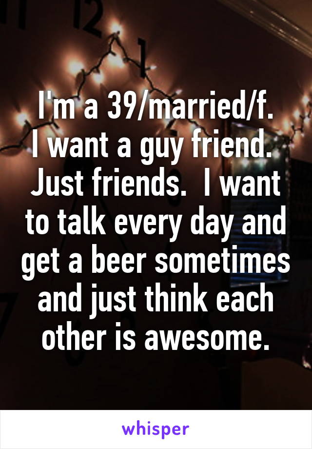 I'm a 39/married/f.
I want a guy friend.  Just friends.  I want to talk every day and get a beer sometimes and just think each other is awesome.