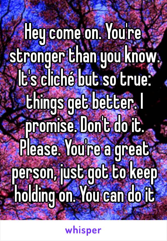 Hey come on. You're stronger than you know. It's cliché but so true: things get better. I promise. Don't do it. Please. You're a great person, just got to keep holding on. You can do it