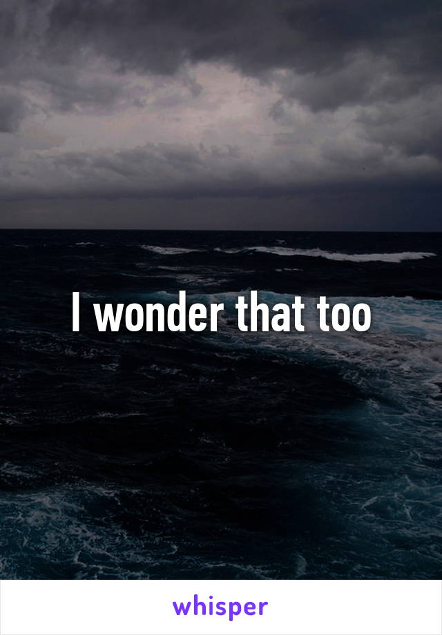 I wonder that too