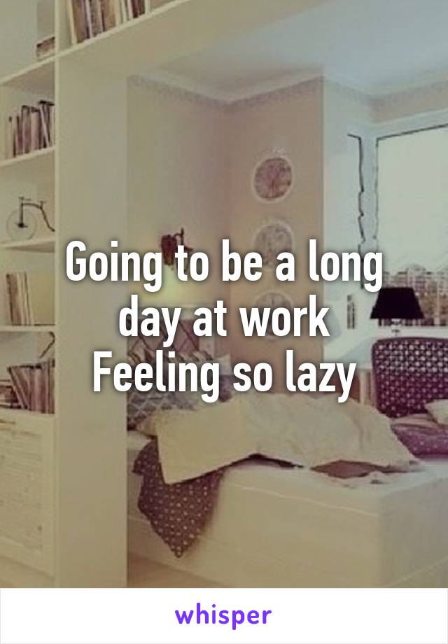 Going to be a long day at work
Feeling so lazy