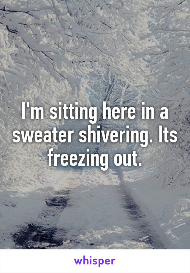 I'm sitting here in a sweater shivering. Its freezing out.