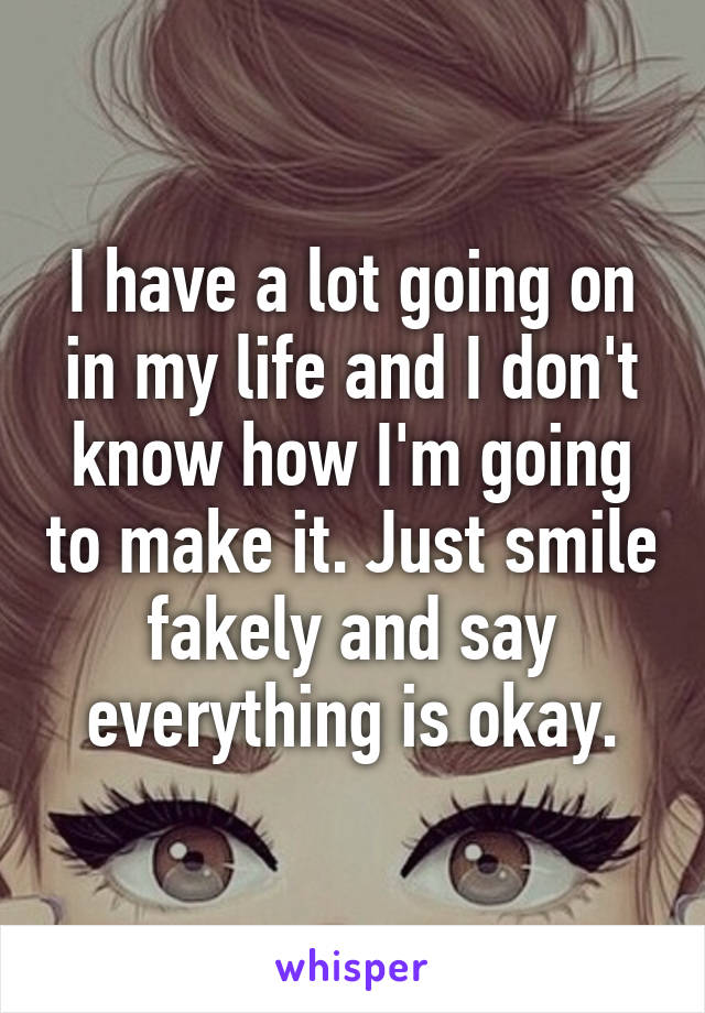 I have a lot going on in my life and I don't know how I'm going to make it. Just smile fakely and say everything is okay.