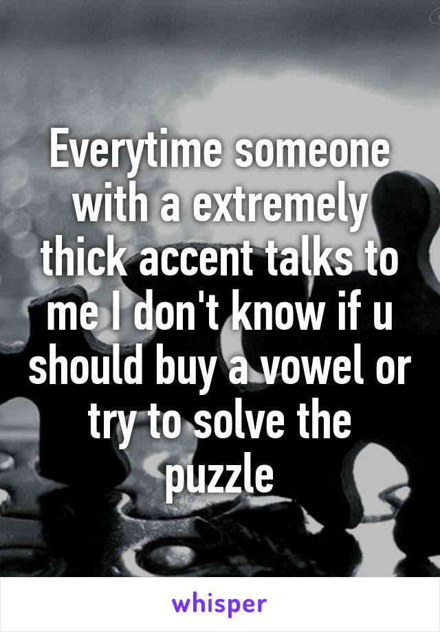 Everytime someone with a extremely thick accent talks to me I don't know if u should buy a vowel or try to solve the puzzle