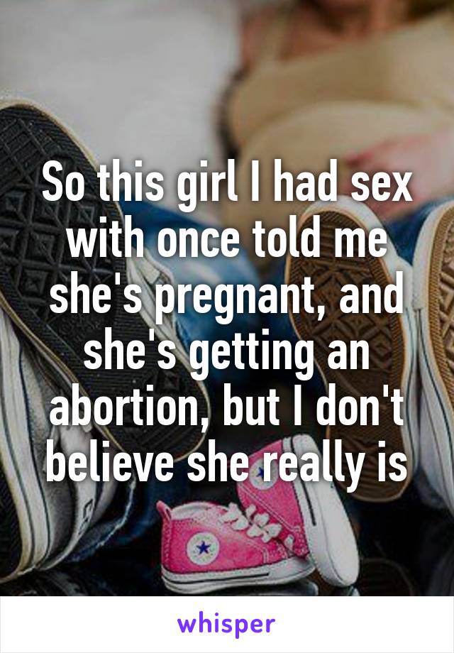 So this girl I had sex with once told me she's pregnant, and she's getting an abortion, but I don't believe she really is