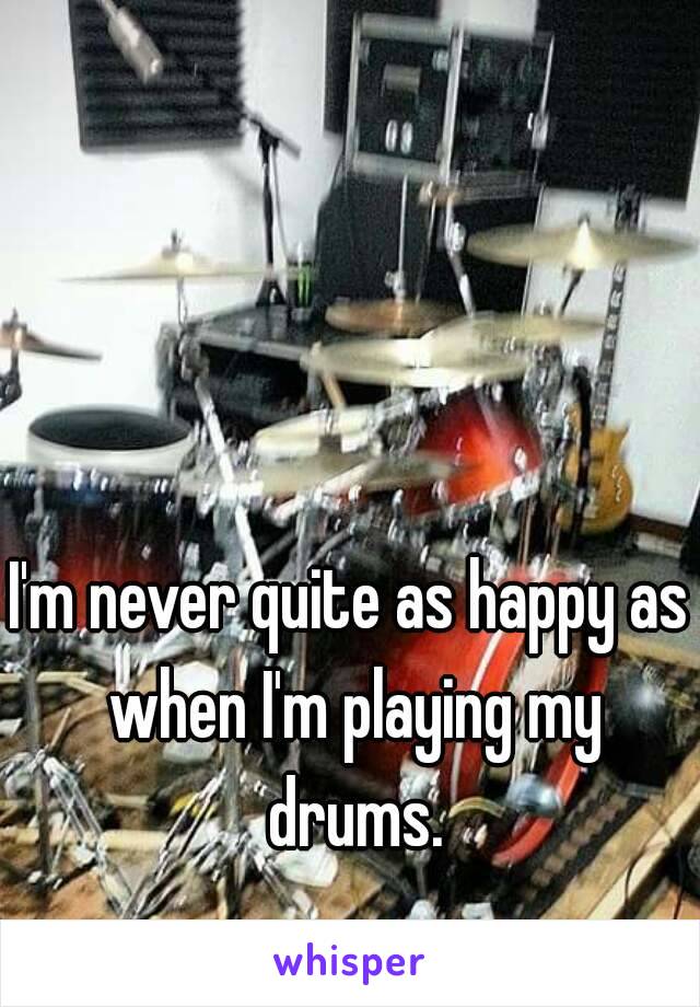 I'm never quite as happy as when I'm playing my drums.