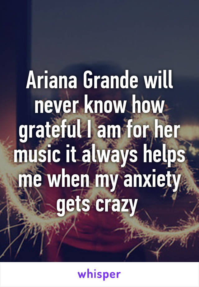 Ariana Grande will never know how grateful I am for her music it always helps me when my anxiety gets crazy 