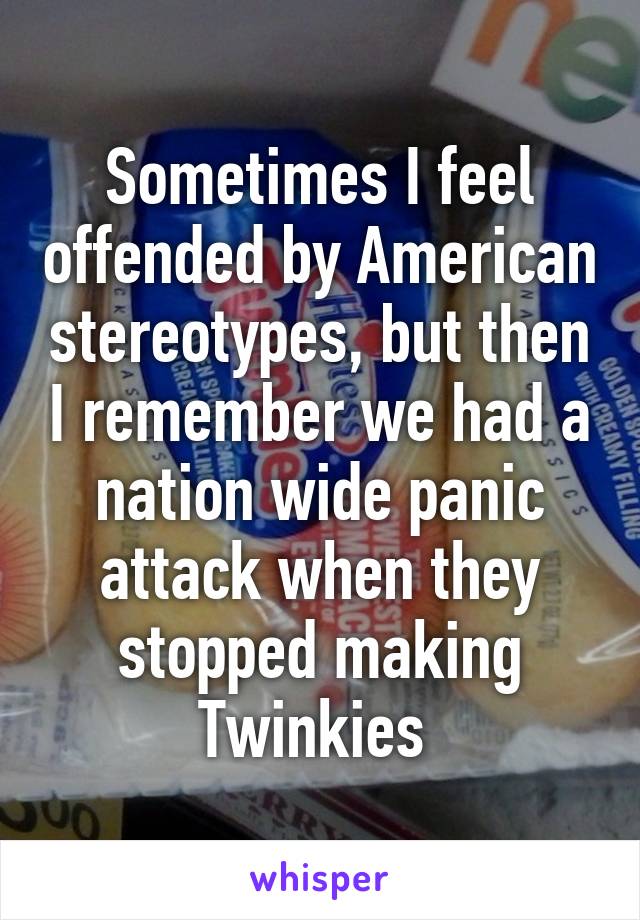 Sometimes I feel offended by American stereotypes, but then I remember we had a nation wide panic attack when they stopped making Twinkies 