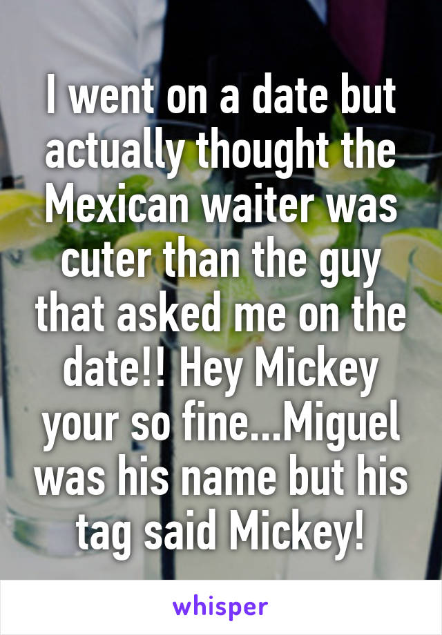 I went on a date but actually thought the Mexican waiter was cuter than the guy that asked me on the date!! Hey Mickey your so fine...Miguel was his name but his tag said Mickey!