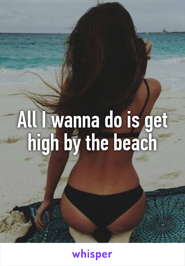 All I wanna do is get high by the beach