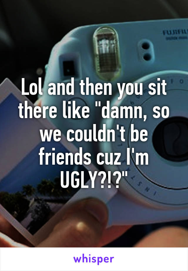 Lol and then you sit there like "damn, so we couldn't be friends cuz I'm UGLY?!?"