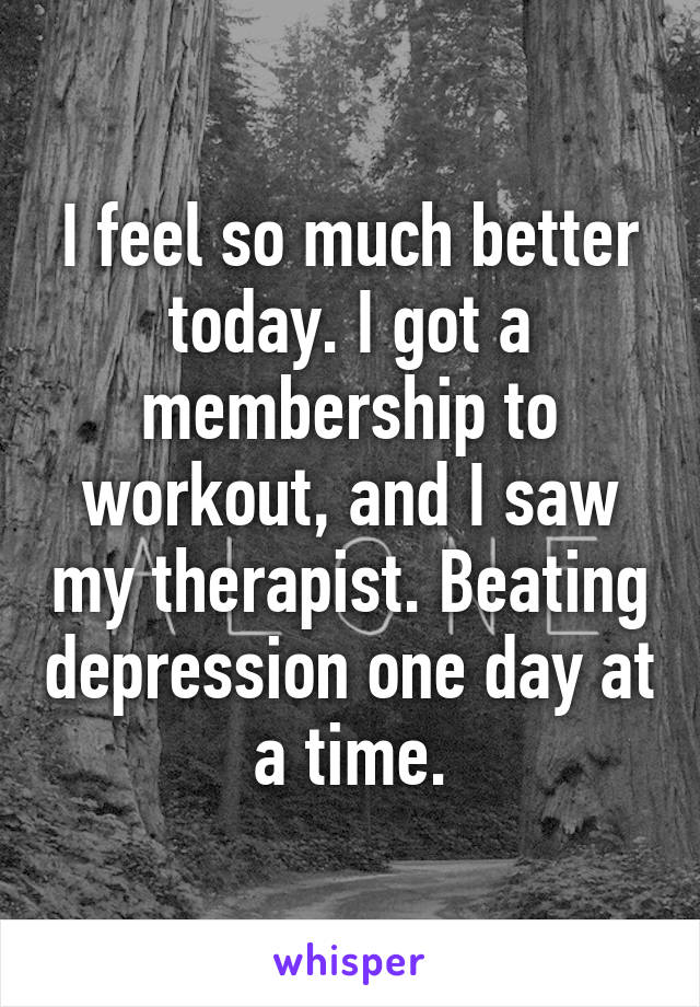 I feel so much better today. I got a membership to workout, and I saw my therapist. Beating depression one day at a time.